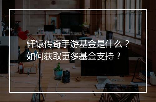 轩辕传奇手游基金是什么？如何获取更多基金支持？