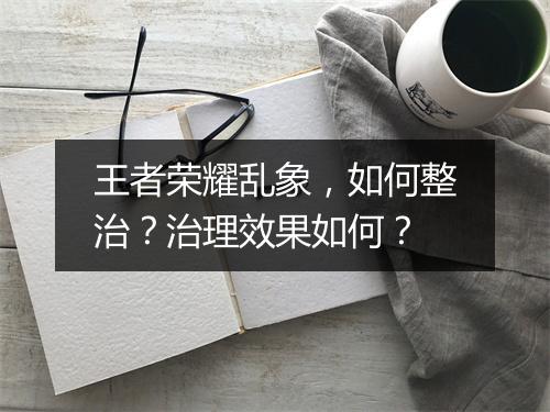 王者荣耀乱象，如何整治？治理效果如何？