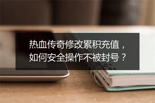 热血传奇修改累积充值，如何安全操作不被封号？