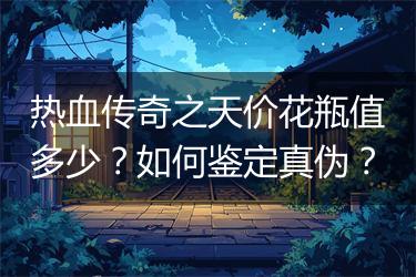 热血传奇之天价花瓶值多少？如何鉴定真伪？