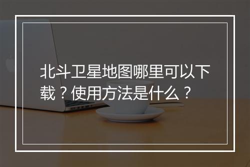 北斗卫星地图哪里可以下载？使用方法是什么？