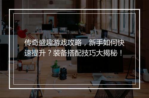 传奇盛趣游戏攻略，新手如何快速提升？装备搭配技巧大揭秘！