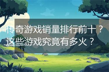 传奇游戏销量排行前十？这些游戏究竟有多火？