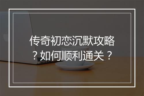 传奇初恋沉默攻略？如何顺利通关？