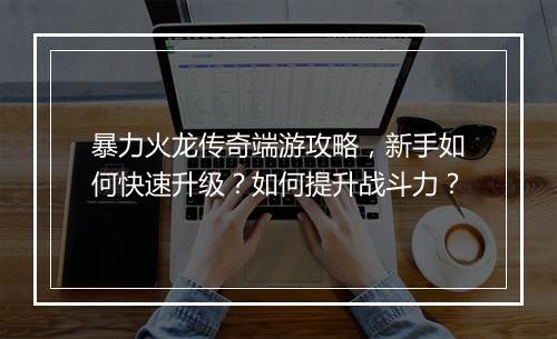 暴力火龙传奇端游攻略，新手如何快速升级？如何提升战斗力？