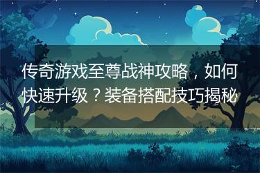 传奇游戏至尊战神攻略，如何快速升级？装备搭配技巧揭秘