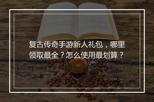 复古传奇手游新人礼包，哪里领取最全？怎么使用最划算？