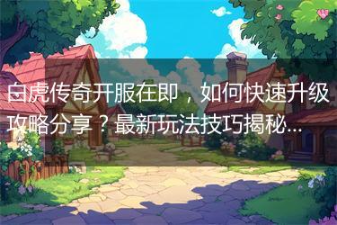 白虎传奇开服在即，如何快速升级攻略分享？最新玩法技巧揭秘！