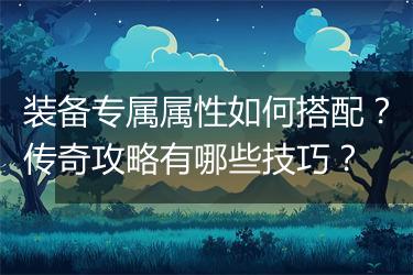 装备专属属性如何搭配？传奇攻略有哪些技巧？
