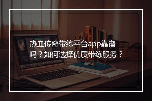 热血传奇带练平台app靠谱吗？如何选择优质带练服务？