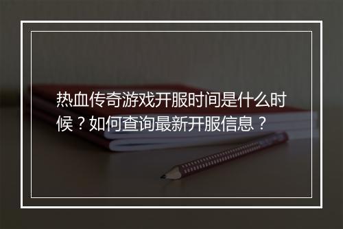 热血传奇游戏开服时间是什么时候？如何查询最新开服信息？