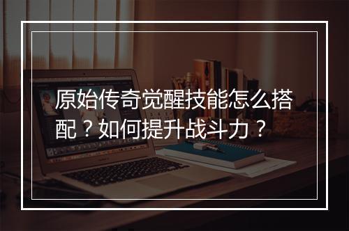 原始传奇觉醒技能怎么搭配？如何提升战斗力？