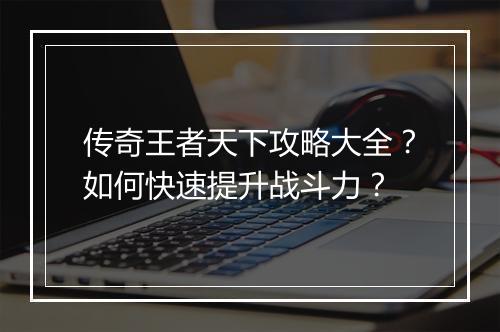 传奇王者天下攻略大全？如何快速提升战斗力？