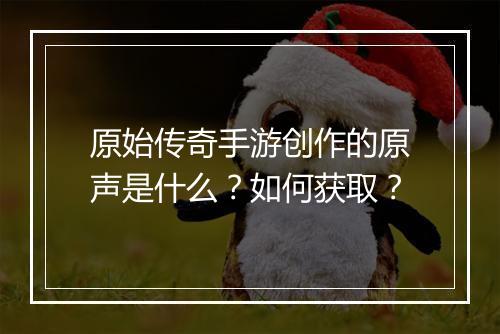 原始传奇手游创作的原声是什么？如何获取？
