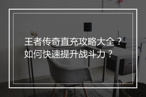 王者传奇直充攻略大全？如何快速提升战斗力？