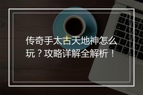 传奇手太古天地神怎么玩？攻略详解全解析！