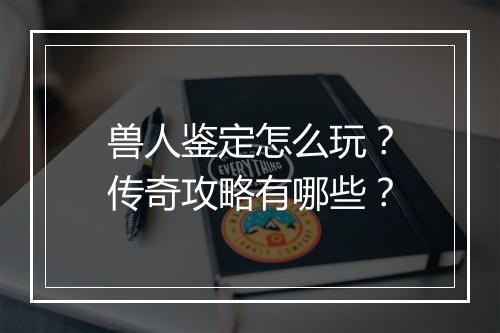 兽人鉴定怎么玩？传奇攻略有哪些？