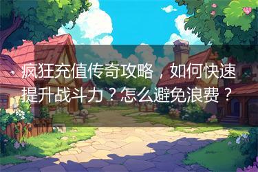 疯狂充值传奇攻略，如何快速提升战斗力？怎么避免浪费？