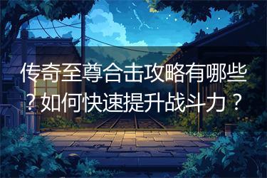 传奇至尊合击攻略有哪些？如何快速提升战斗力？