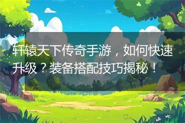 轩辕天下传奇手游，如何快速升级？装备搭配技巧揭秘！