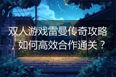 双人游戏雷曼传奇攻略，如何高效合作通关？