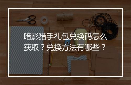 暗影猎手礼包兑换码怎么获取？兑换方法有哪些？