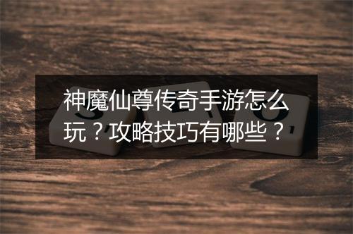 神魔仙尊传奇手游怎么玩？攻略技巧有哪些？