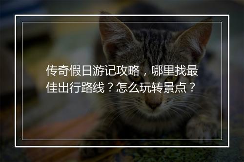 传奇假日游记攻略，哪里找最佳出行路线？怎么玩转景点？