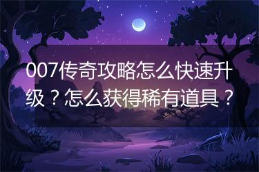 007传奇攻略怎么快速升级？怎么获得稀有道具？