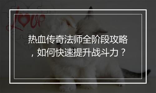 热血传奇法师全阶段攻略，如何快速提升战斗力？