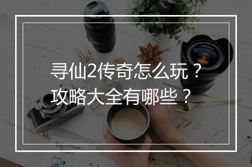 寻仙2传奇怎么玩？攻略大全有哪些？