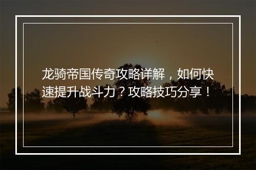 龙骑帝国传奇攻略详解，如何快速提升战斗力？攻略技巧分享！