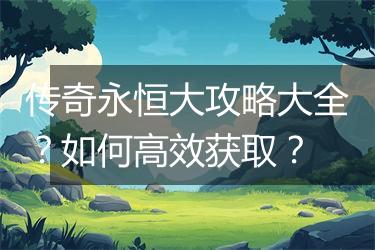 传奇永恒大攻略大全？如何高效获取？
