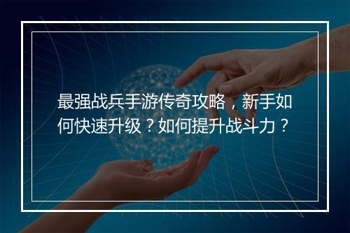 最强战兵手游传奇攻略，新手如何快速升级？如何提升战斗力？