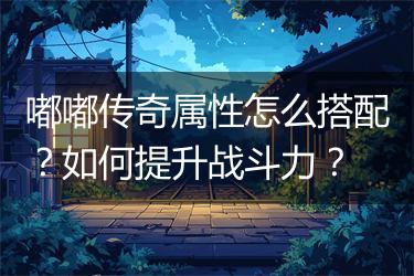 嘟嘟传奇属性怎么搭配？如何提升战斗力？