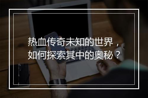 热血传奇未知的世界，如何探索其中的奥秘？