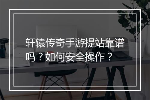 轩辕传奇手游提站靠谱吗？如何安全操作？