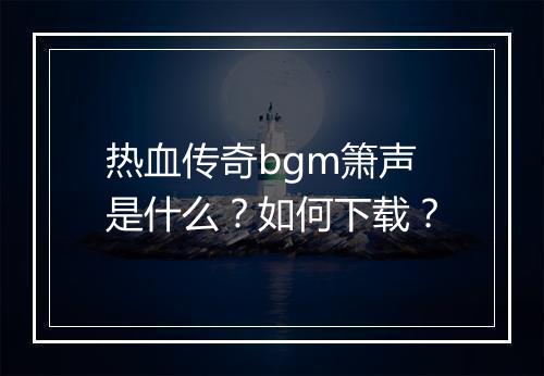 热血传奇bgm箫声是什么？如何下载？