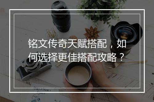 铭文传奇天赋搭配，如何选择更佳搭配攻略？