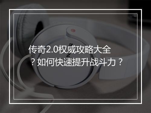 传奇2.0权威攻略大全？如何快速提升战斗力？