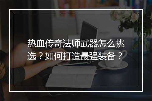 热血传奇法师武器怎么挑选？如何打造最强装备？