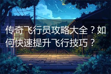 传奇飞行员攻略大全？如何快速提升飞行技巧？