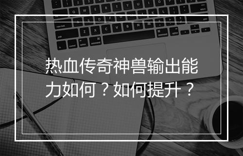 热血传奇神兽输出能力如何？如何提升？