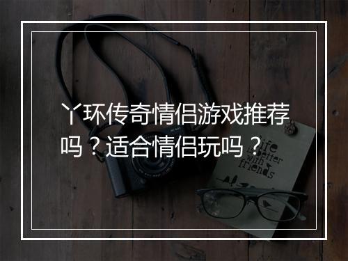 丫环传奇情侣游戏推荐吗？适合情侣玩吗？