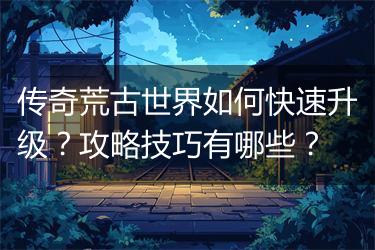 传奇荒古世界如何快速升级？攻略技巧有哪些？