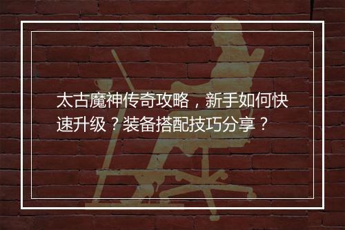 太古魔神传奇攻略，新手如何快速升级？装备搭配技巧分享？
