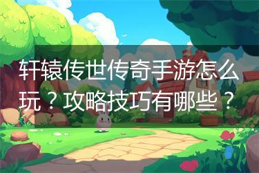 轩辕传世传奇手游怎么玩？攻略技巧有哪些？