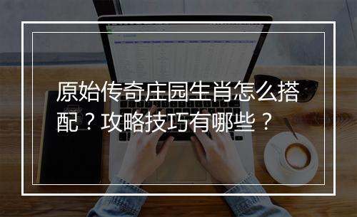 原始传奇庄园生肖怎么搭配？攻略技巧有哪些？