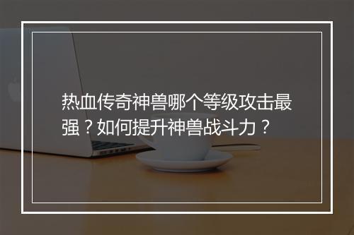 热血传奇神兽哪个等级攻击最强？如何提升神兽战斗力？