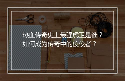 热血传奇史上最强虎卫是谁？如何成为传奇中的佼佼者？